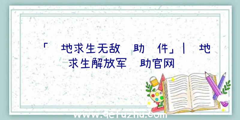 「绝地求生无敌辅助软件」|绝地求生解放军辅助官网